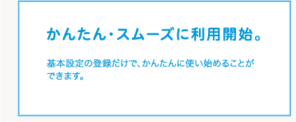 かんたん・スムーズに利用開始。