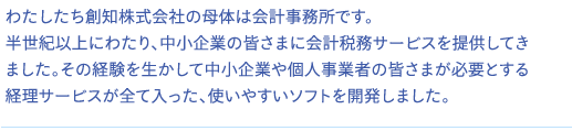 わたしたち創知株式会社の母体は会計事務所です。半世紀以上にわたり、中小企業の皆さまに会計税務サービスを提供してきました。その経験を生かして中小企業や個人事業者の皆さまが必要とする経理サービスが全て入った、使いやすいソフトを開発しました。