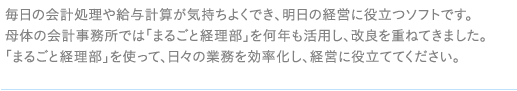 毎日の会計処理や給与計算が気持ちよくでき、明日の経営に役立つソフトです。母体の会計事務所では「まるごと経理部」を何年も活用し、改良を重ねてきました。「まるごと経理部」を使って、日々の業務を効率化し、経営に役立ててください。